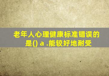 老年人心理健康标准错误的是() a .能较好地耐受